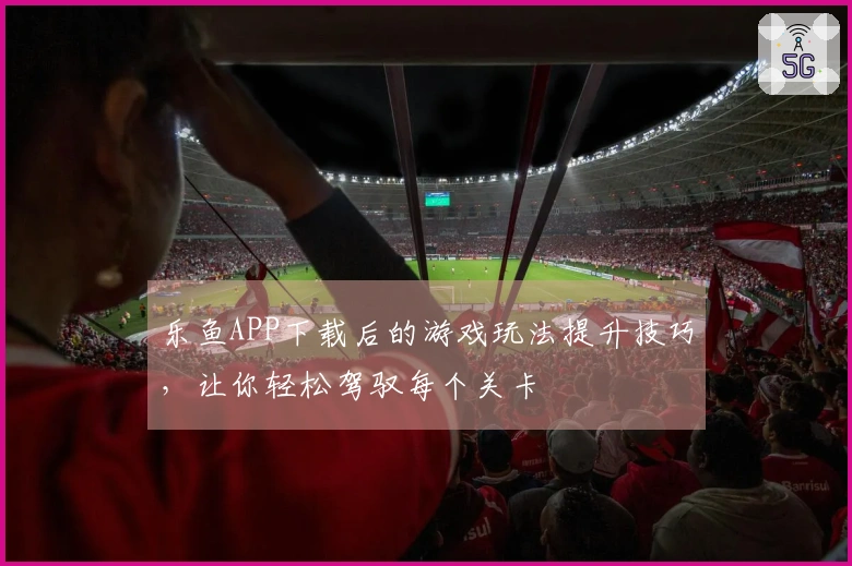 乐鱼APP下载后的游戏玩法提升技巧,让你轻松驾驭每个关卡