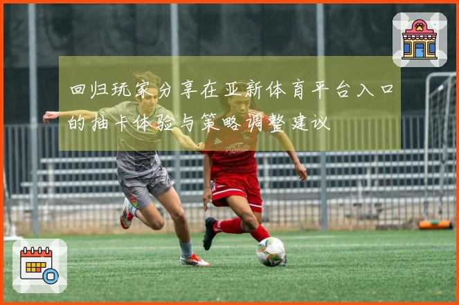 回归玩家分享在亚新体育平台入口的抽卡体验与策略调整建议